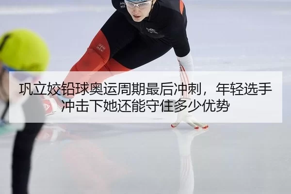 巩立姣铅球奥运周期最后冲刺，年轻选手冲击下她还能守住多少优势